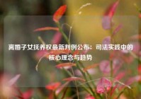 离婚子女抚养权最新判例公布：司法实践中的核心理念与趋势