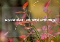 李永波让球风波：羽坛荣誉背后的伦理抉择