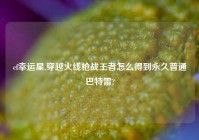 cf幸运星,穿越火线枪战王者怎么得到永久普通巴特雷?