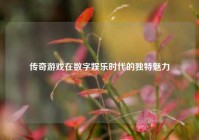传奇游戏在数字娱乐时代的独特魅力