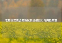 宅基地买卖合同协议的法律效力与风险防范