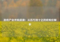 游戏产业并购浪潮：从百万到十亿的收购价解析
