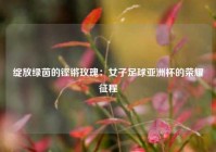 绽放绿茵的铿锵玫瑰：女子足球亚洲杯的荣耀征程