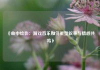《曲中绘影：游戏音乐如何重塑叙事与情感共鸣》