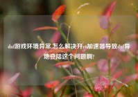 dnf游戏环境异常,怎么解决开et加速器导致dnf异地登陆这个问题啊?