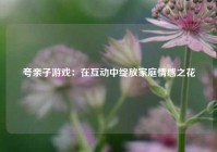夸亲子游戏：在互动中绽放家庭情感之花