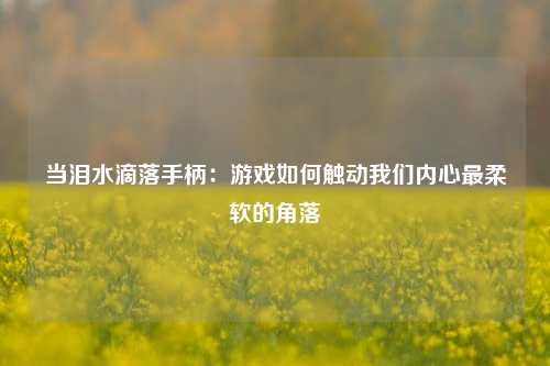 当泪水滴落手柄:游戏如何触动我们内心最柔软的角落