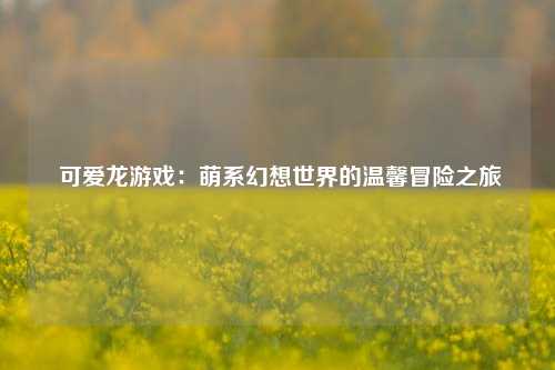  可爱龙游戏：萌系幻想世界的温馨冒险之旅