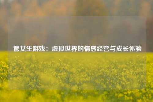  管女生游戏：虚拟世界的情感经营与成长体验