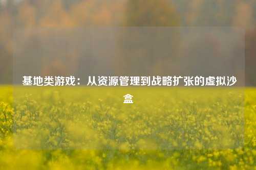  基地类游戏：从资源管理到战略扩张的虚拟沙盒
