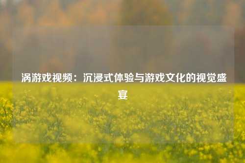涡游戏视频:沉浸式体验与游戏文化的视觉盛宴