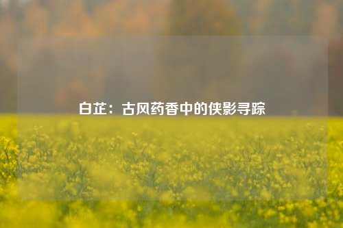 白芷：古风药香中的侠影寻踪