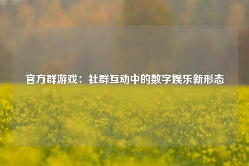 官方群游戏：社群互动中的数字娱乐新形态
