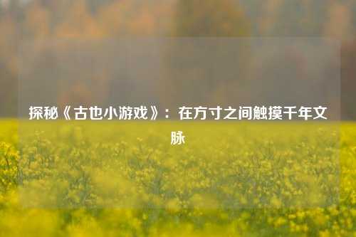 探秘《古也小游戏》：在方寸之间触摸千年文脉