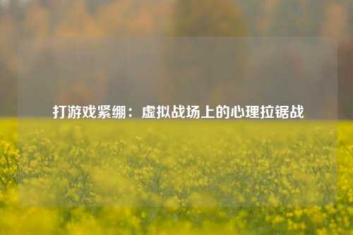  打游戏紧绷：虚拟战场上的心理拉锯战