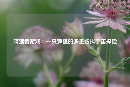 阿狸爱游戏:一只狐狸的多重虚拟宇宙探险
