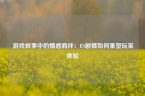 游戏叙事中的情感羁绊:ES剧情如何重塑玩家体验