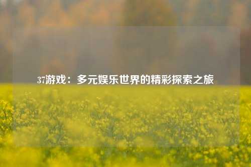 37游戏：多元娱乐世界的精彩探索之旅
