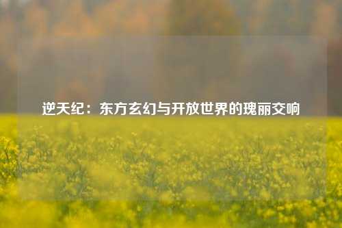 逆天纪:东方玄幻与开放世界的瑰丽交响