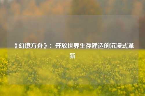 《幻境方舟》：开放世界生存建造的沉浸式革新