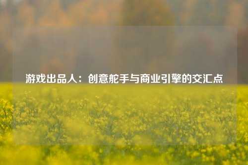游戏出品人：创意舵手与商业引擎的交汇点