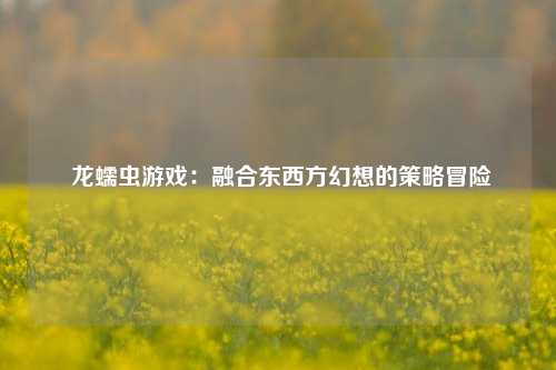 龙蠕虫游戏:融合东西方幻想的策略冒险