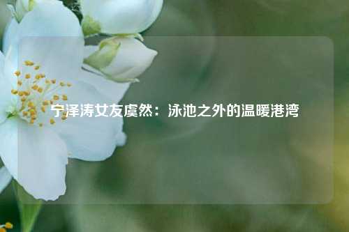 宁泽涛女友虞然：泳池之外的温暖港湾