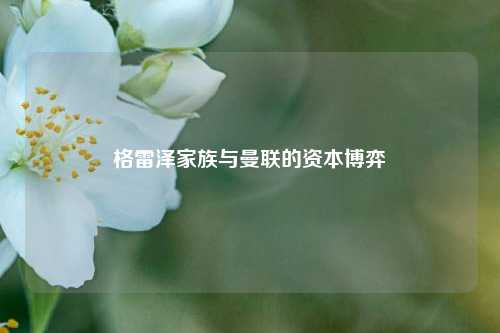 格雷泽家族与曼联的资本博弈